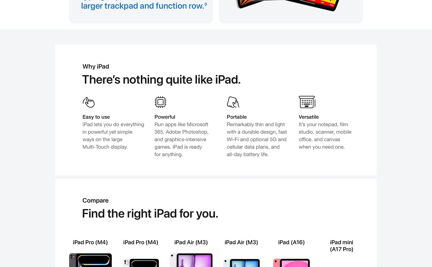 Why iPad. There's nothing quite like iPad. Easy to use. iPad lets you do everything in powerful yet simple ways on the large Multi-Touch display. Powerful. Run apps like Microsoft 365, Adobe Photoshop, and graphics-intensive games. iPad is ready for anything. Portable. Remarkably thing and light with a durable design, fast Wi-Fi and cellular and all-day battery life. Versatile. Its' your notepad, film studio, scanner, mobile office, and canvas when you need one. Compare. Find the right iPad for you. 